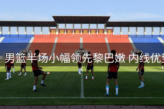 男篮半场小幅领先黎巴嫩 内线优势能否延续至下半场？